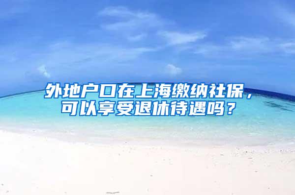 外地户口在上海缴纳社保，可以享受退休待遇吗？