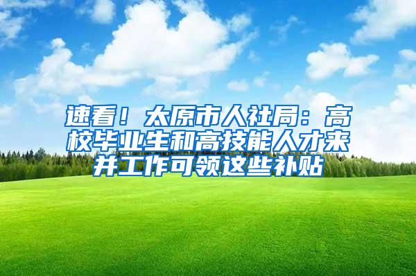 速看！太原市人社局：高校毕业生和高技能人才来并工作可领这些补贴