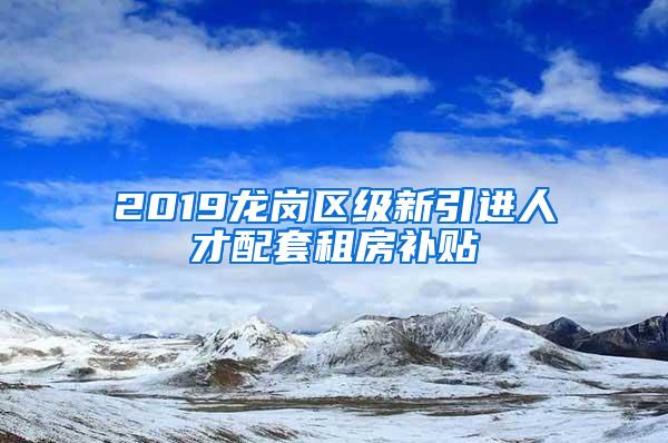 2019龙岗区级新引进人才配套租房补贴