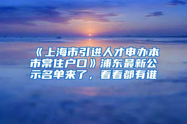 《上海市引进人才申办本市常住户口》浦东最新公示名单来了，看看都有谁