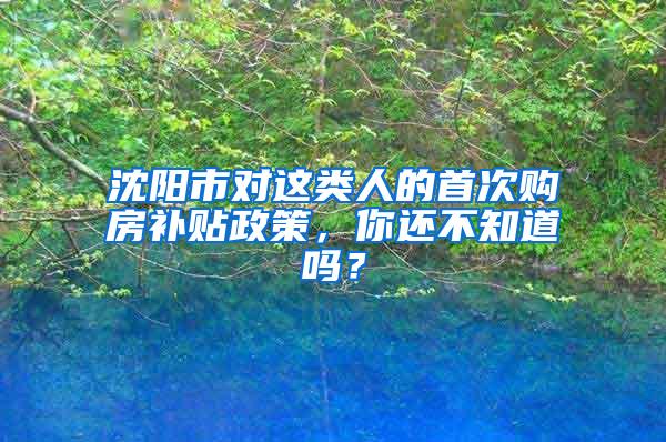 沈阳市对这类人的首次购房补贴政策，你还不知道吗？