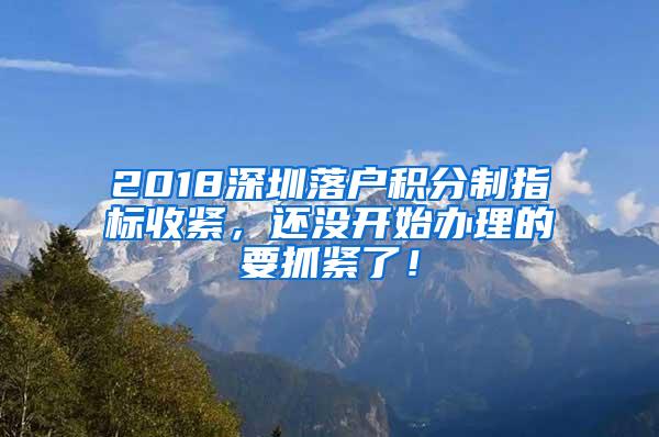 2018深圳落户积分制指标收紧，还没开始办理的要抓紧了！