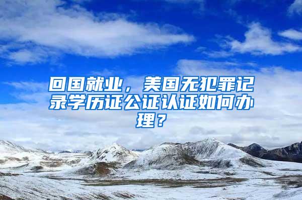 回国就业，美国无犯罪记录学历证公证认证如何办理？