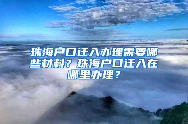 珠海户口迁入办理需要哪些材料？珠海户口迁入在哪里办理？