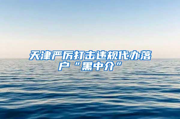 天津严厉打击违规代办落户“黑中介”