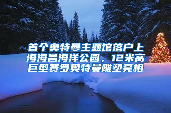 首个奥特曼主题馆落户上海海昌海洋公园，12米高巨型赛罗奥特曼雕塑亮相