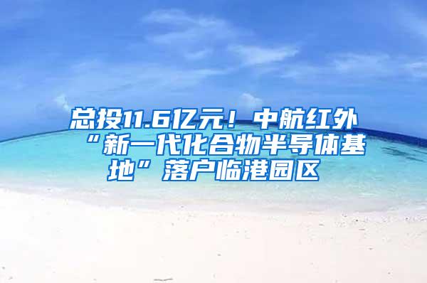 总投11.6亿元！中航红外“新一代化合物半导体基地”落户临港园区