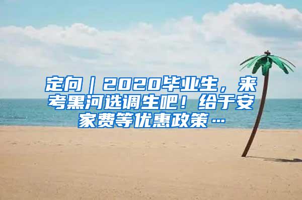 定向｜2020毕业生，来考黑河选调生吧！给于安家费等优惠政策…