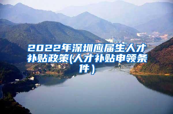 2022年深圳应届生人才补贴政策(人才补贴申领条件）