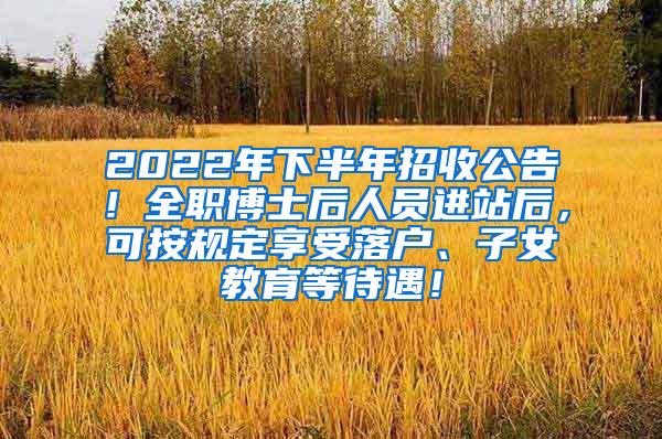 2022年下半年招收公告！全职博士后人员进站后，可按规定享受落户、子女教育等待遇！