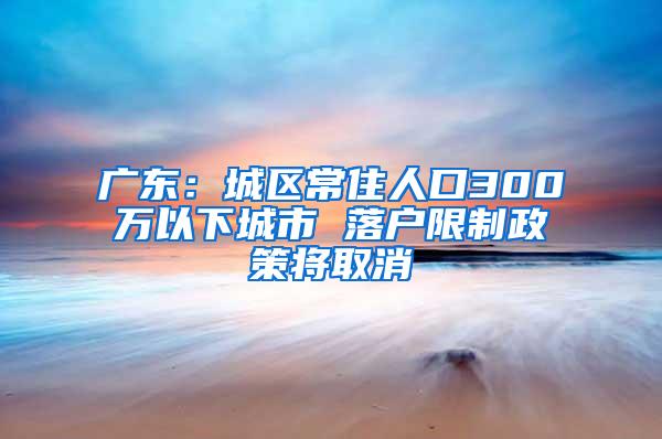 广东：城区常住人口300万以下城市 落户限制政策将取消