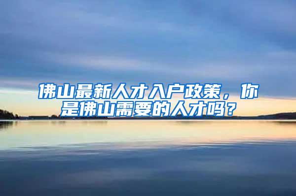 佛山最新人才入户政策，你是佛山需要的人才吗？