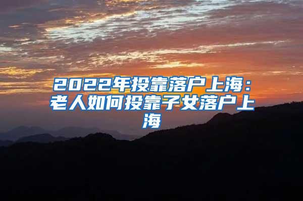 2022年投靠落户上海：老人如何投靠子女落户上海