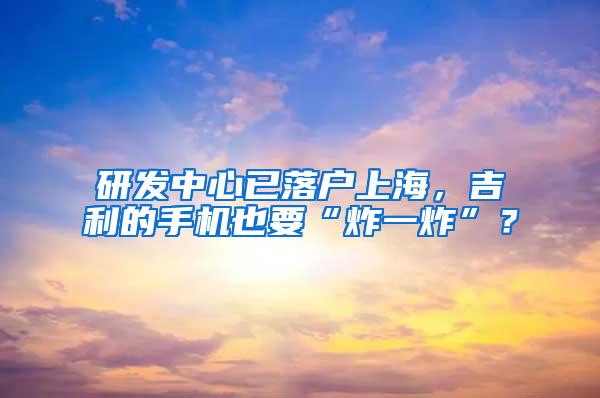 研发中心已落户上海，吉利的手机也要“炸一炸”？