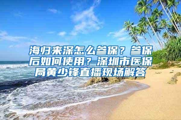 海归来深怎么参保？参保后如何使用？深圳市医保局黄少锋直播现场解答