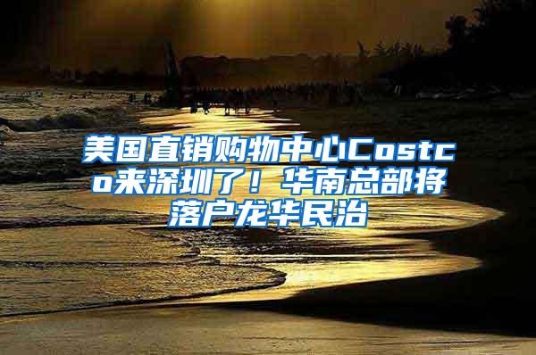 美国直销购物中心Costco来深圳了！华南总部将落户龙华民治