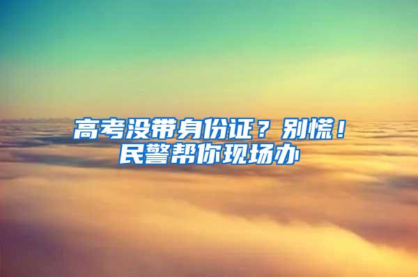 高考没带身份证？别慌！民警帮你现场办