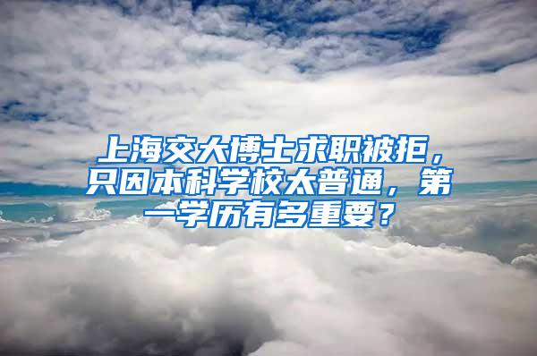 上海交大博士求职被拒，只因本科学校太普通，第一学历有多重要？