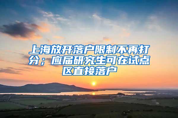 上海放开落户限制不再打分；应届研究生可在试点区直接落户