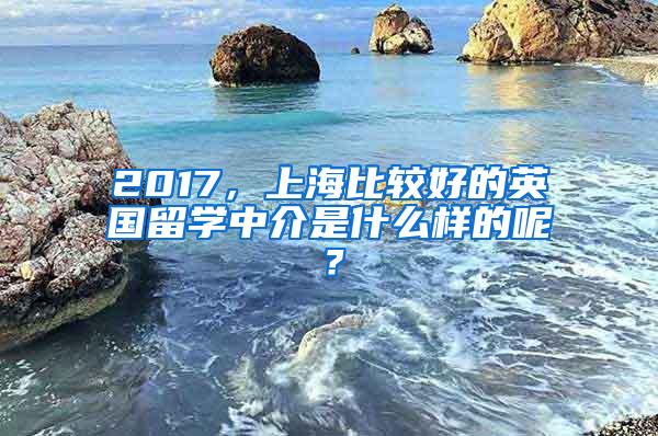 2017，上海比较好的英国留学中介是什么样的呢？