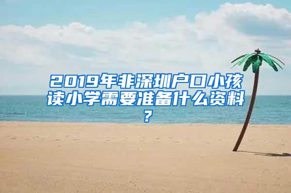 2019年非深圳户口小孩读小学需要准备什么资料？