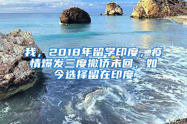 我，2018年留学印度，疫情爆发三度撤侨未回，如今选择留在印度