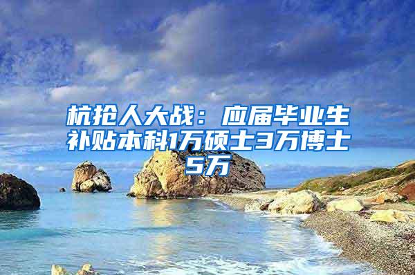 杭抢人大战：应届毕业生补贴本科1万硕士3万博士5万