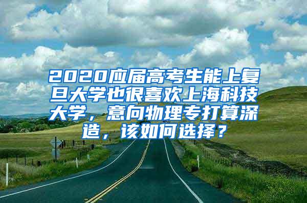 2020应届高考生能上复旦大学也很喜欢上海科技大学，意向物理专打算深造，该如何选择？