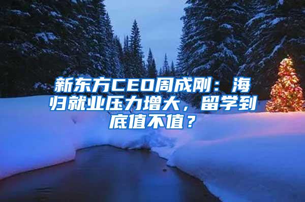 新东方CEO周成刚：海归就业压力增大，留学到底值不值？