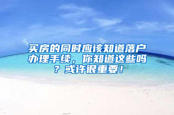 买房的同时应该知道落户办理手续，你知道这些吗？或许很重要！