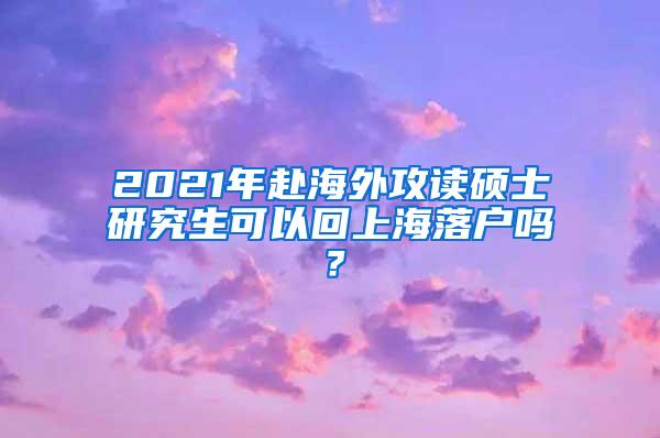 2021年赴海外攻读硕士研究生可以回上海落户吗？