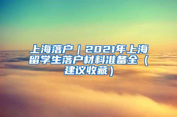 上海落户｜2021年上海留学生落户材料准备全（建议收藏）