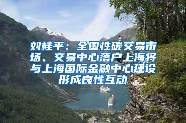 刘桂平：全国性碳交易市场、交易中心落户上海将与上海国际金融中心建设形成良性互动