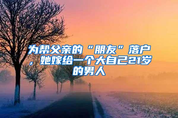 为帮父亲的“朋友”落户，她嫁给一个大自己21岁的男人