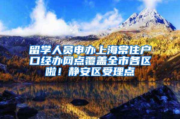 留学人员申办上海常住户口经办网点覆盖全市各区啦！静安区受理点