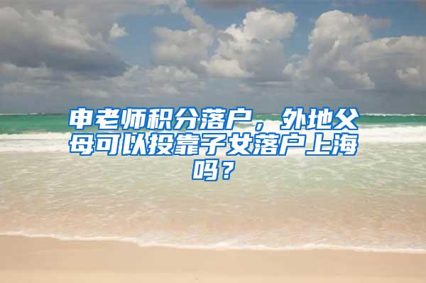 申老师积分落户，外地父母可以投靠子女落户上海吗？