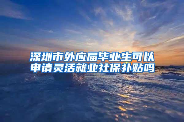 深圳市外应届毕业生可以申请灵活就业社保补贴吗