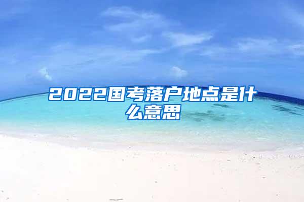 2022国考落户地点是什么意思