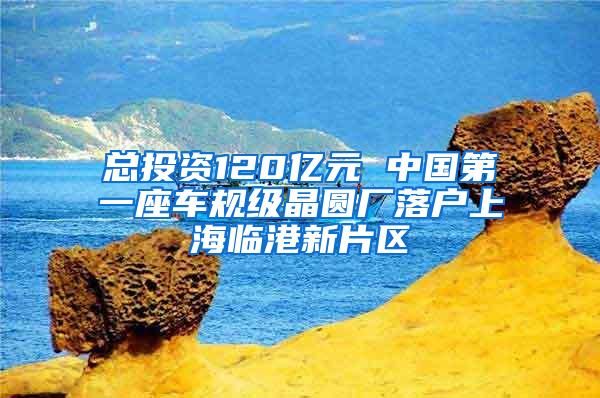 总投资120亿元 中国第一座车规级晶圆厂落户上海临港新片区