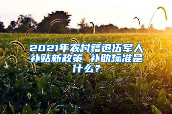 2021年农村籍退伍军人补贴新政策 补助标准是什么？