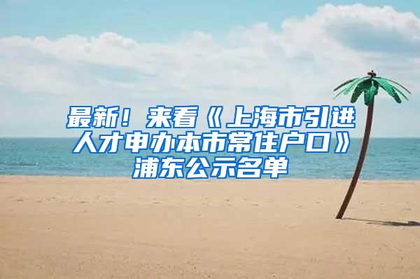 最新！来看《上海市引进人才申办本市常住户口》浦东公示名单