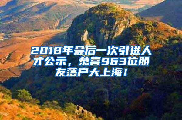 2018年最后一次引进人才公示，恭喜963位朋友落户大上海！