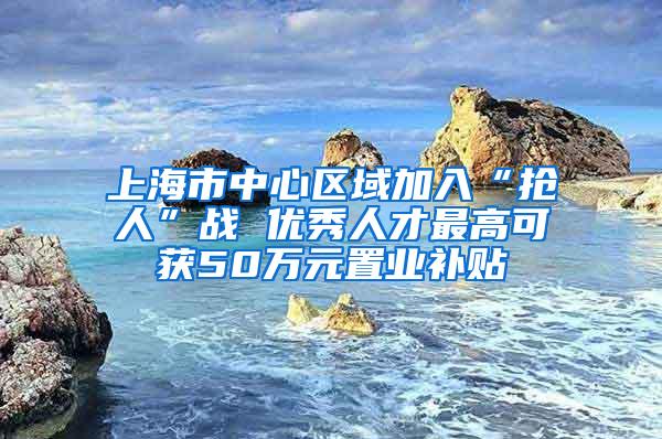 上海市中心区域加入“抢人”战 优秀人才最高可获50万元置业补贴