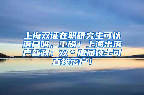 上海双证在职研究生可以落户吗，重磅！上海出落户新政：双＊应届硕士可直接落户！