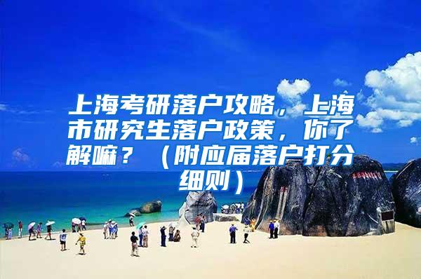 上海考研落户攻略，上海市研究生落户政策，你了解嘛？（附应届落户打分细则）