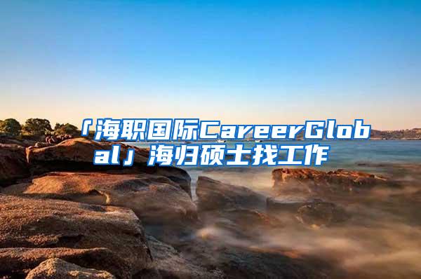 「海职国际CareerGlobal」海归硕士找工作