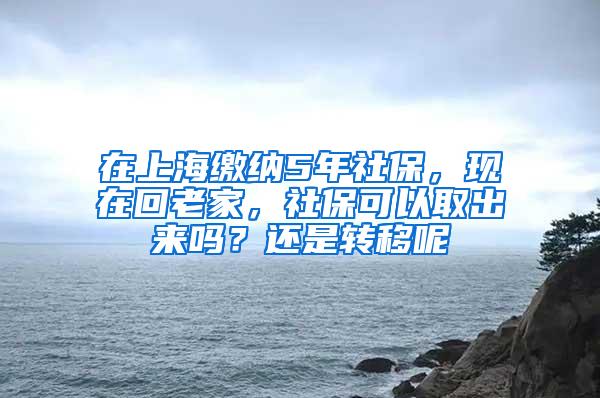 在上海缴纳5年社保，现在回老家，社保可以取出来吗？还是转移呢