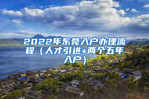 2022年东莞入户办理流程（人才引进+两个五年入户）