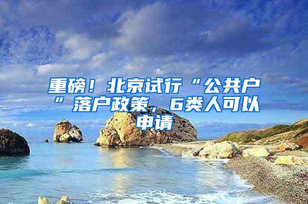 重磅！北京试行“公共户”落户政策，6类人可以申请