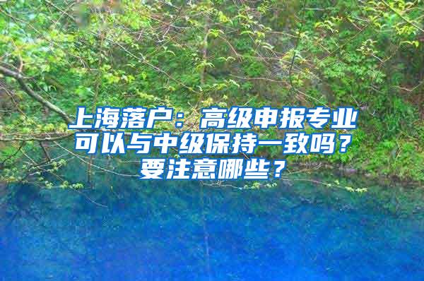 上海落户：高级申报专业可以与中级保持一致吗？要注意哪些？